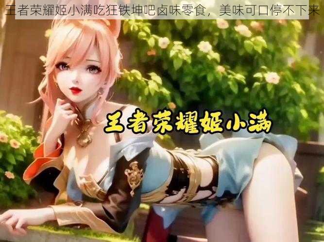 王者荣耀姬小满吃狂铁坤吧卤味零食,美味可口停不下来